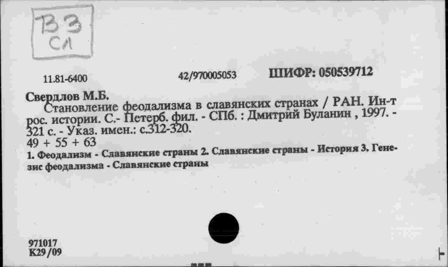 ﻿11.81-6400	42/970005053 ШИФР: 050539712
Свердлов М.Б.
Становление феодализма в славянских странах / РАН. Ин-т рос. истории. С.- Петерб. фил. - СПб. : Дмитрий Буланин , 1997. -§21 с. - Указ, имен.: с.312-320.
49 + 55 + 63
1. Феодализм - Славянские страны 2. Славянские страны - История 3. Генезис феодализма - Славянские страны
971017 К29/09